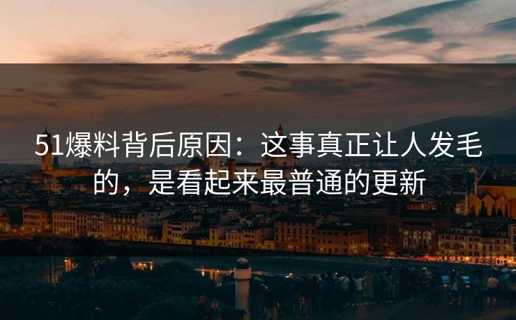 51爆料背后原因：这事真正让人发毛的，是看起来最普通的更新