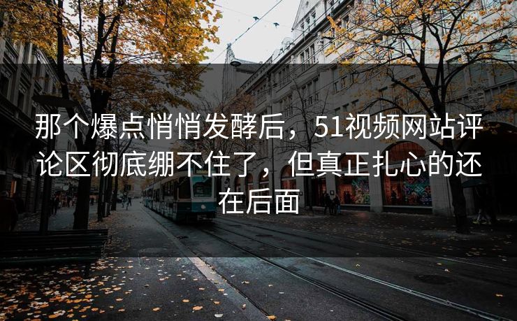 那个爆点悄悄发酵后，51视频网站评论区彻底绷不住了，但真正扎心的还在后面
