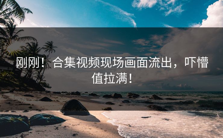刚刚！合集视频现场画面流出，吓懵值拉满！