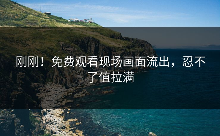 刚刚！免费观看现场画面流出，忍不了值拉满