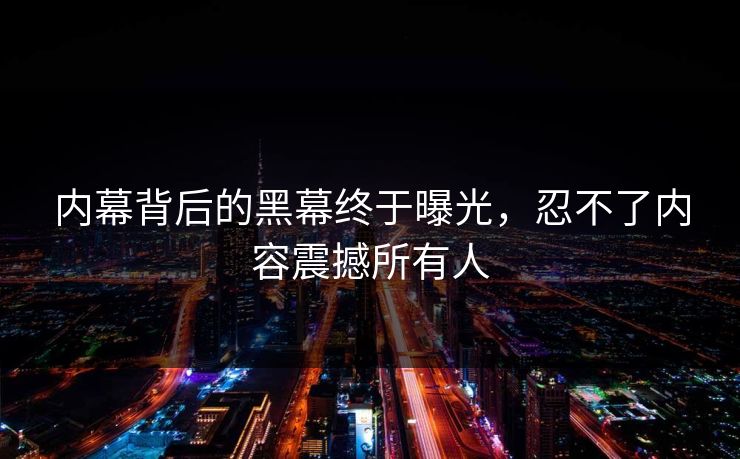 内幕背后的黑幕终于曝光，忍不了内容震撼所有人