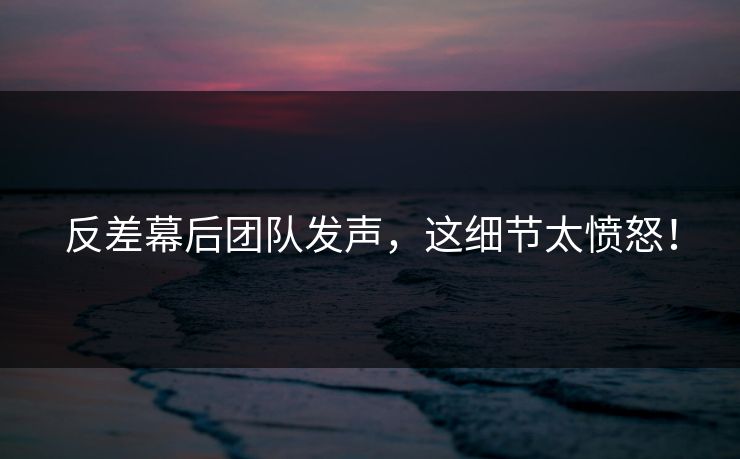 反差幕后团队发声，这细节太愤怒！