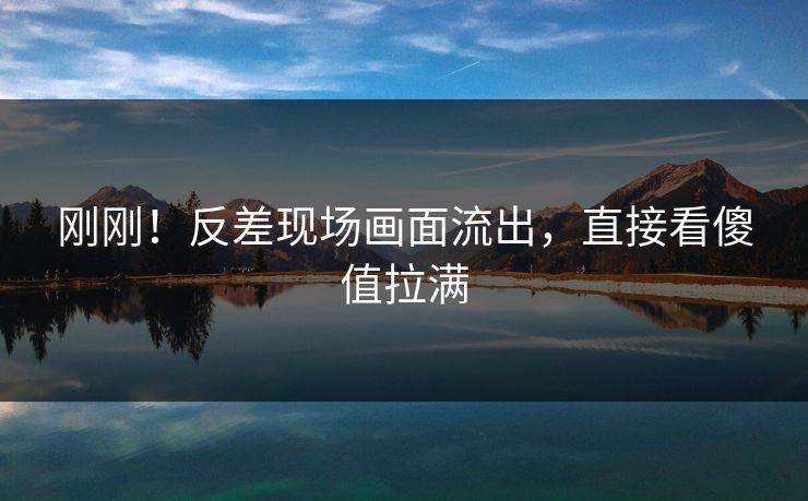刚刚！反差现场画面流出，直接看傻值拉满