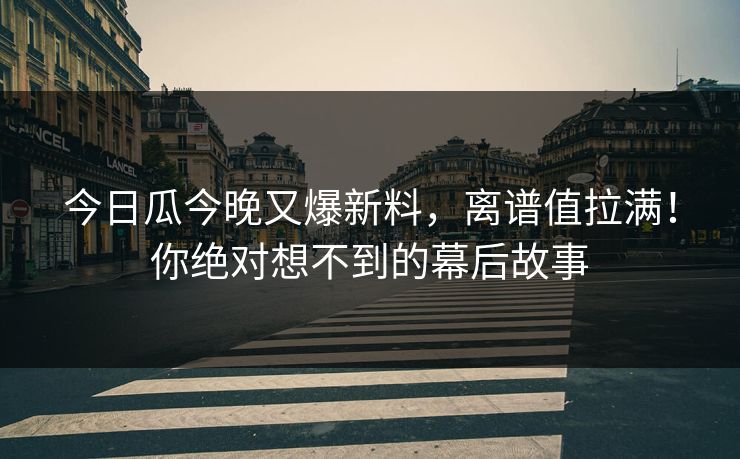 今日瓜今晚又爆新料，离谱值拉满！你绝对想不到的幕后故事