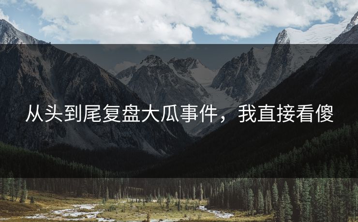 从头到尾复盘大瓜事件，我直接看傻
