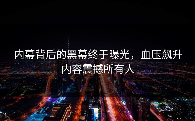 内幕背后的黑幕终于曝光，血压飙升内容震撼所有人