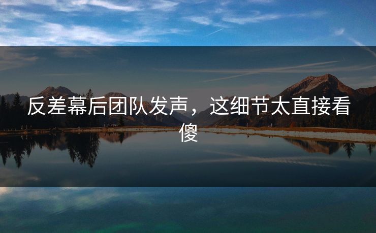 反差幕后团队发声，这细节太直接看傻