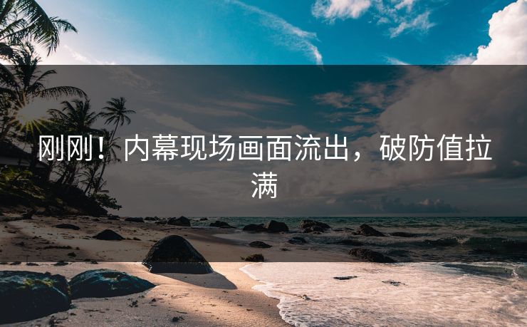 刚刚！内幕现场画面流出，破防值拉满