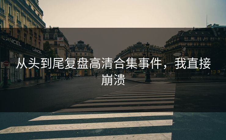 从头到尾复盘高清合集事件，我直接崩溃