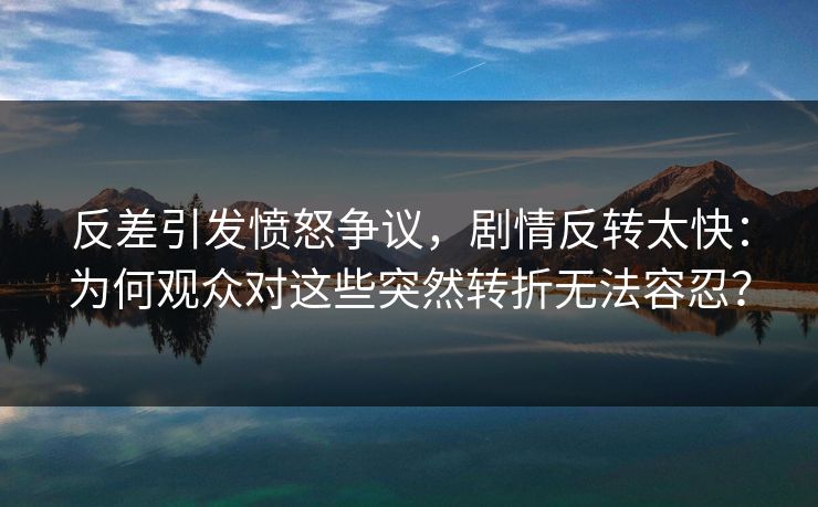 反差引发愤怒争议，剧情反转太快：为何观众对这些突然转折无法容忍？