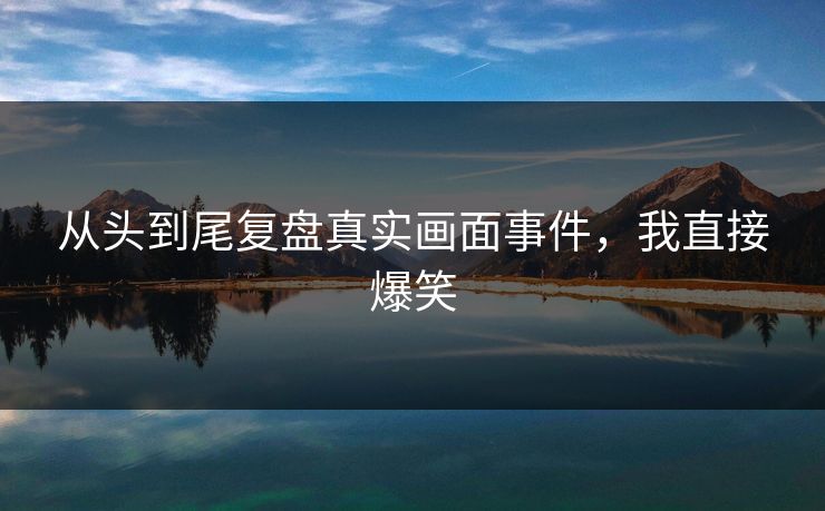 从头到尾复盘真实画面事件，我直接爆笑