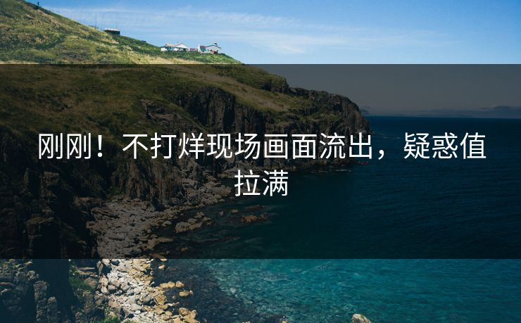 刚刚！不打烊现场画面流出，疑惑值拉满