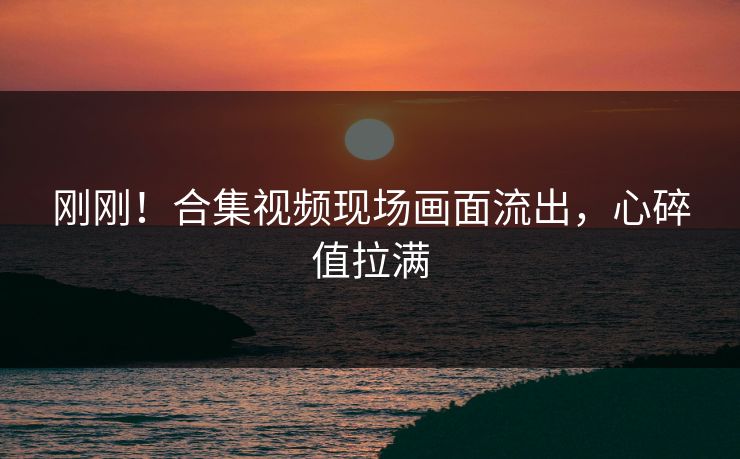 刚刚！合集视频现场画面流出，心碎值拉满