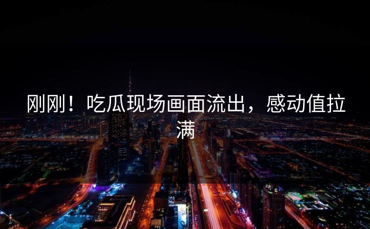 刚刚！吃瓜现场画面流出，感动值拉满