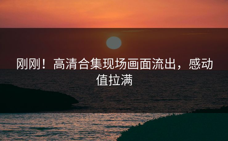 刚刚！高清合集现场画面流出，感动值拉满
