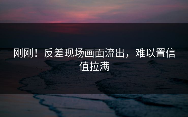 刚刚！反差现场画面流出，难以置信值拉满