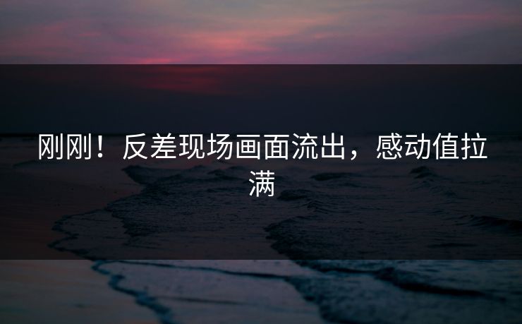 刚刚！反差现场画面流出，感动值拉满
