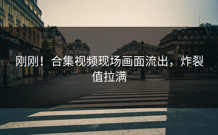 刚刚！合集视频现场画面流出，炸裂值拉满