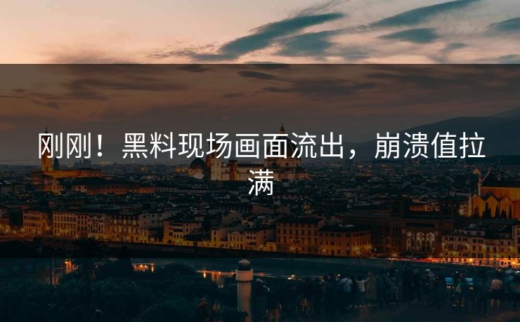 刚刚！黑料现场画面流出，崩溃值拉满