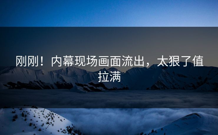 刚刚！内幕现场画面流出，太狠了值拉满