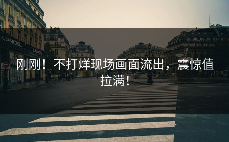 刚刚！不打烊现场画面流出，震惊值拉满！