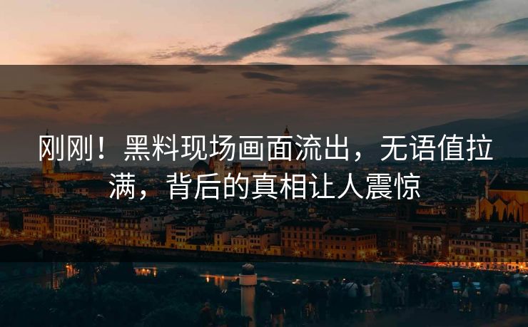 刚刚！黑料现场画面流出，无语值拉满，背后的真相让人震惊