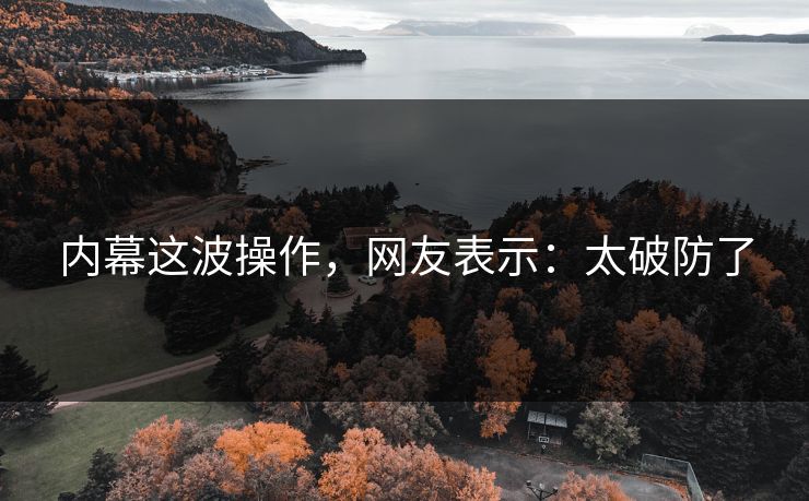 内幕这波操作，网友表示：太破防了