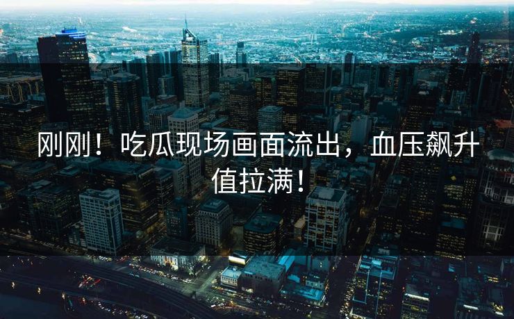 刚刚！吃瓜现场画面流出，血压飙升值拉满！