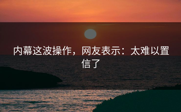 内幕这波操作，网友表示：太难以置信了