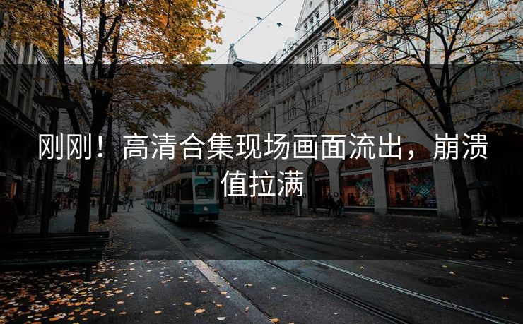刚刚！高清合集现场画面流出，崩溃值拉满