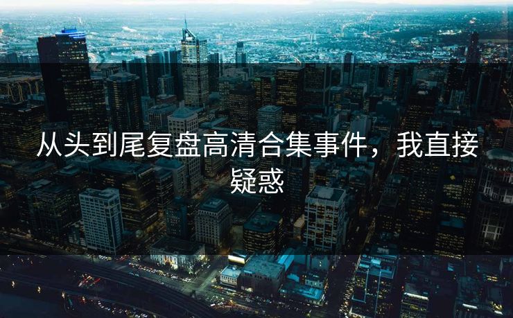 从头到尾复盘高清合集事件，我直接疑惑