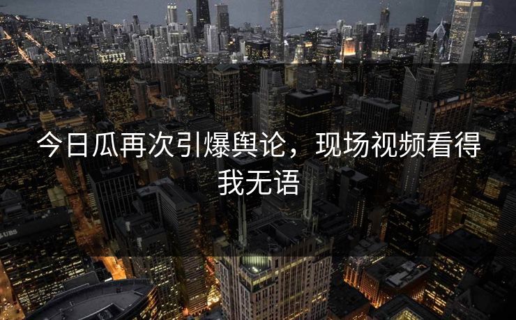 今日瓜再次引爆舆论，现场视频看得我无语