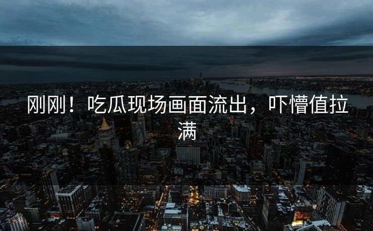 刚刚！吃瓜现场画面流出，吓懵值拉满