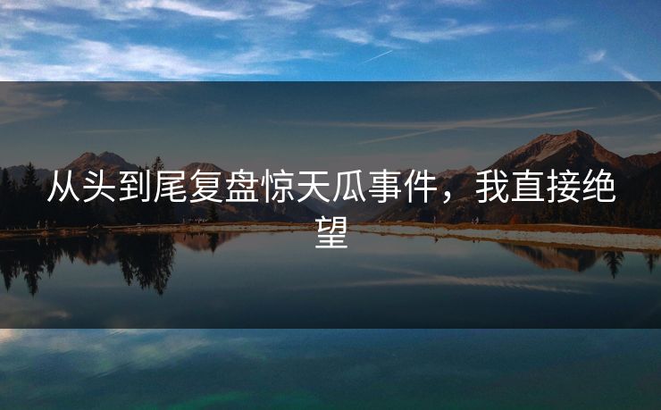 从头到尾复盘惊天瓜事件，我直接绝望