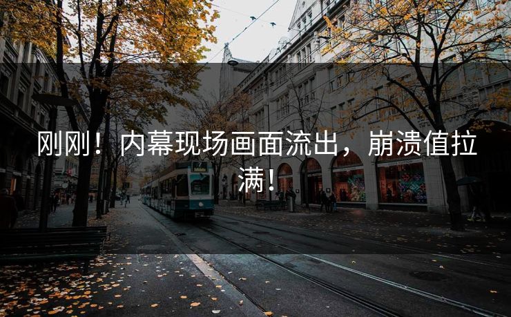 刚刚！内幕现场画面流出，崩溃值拉满！