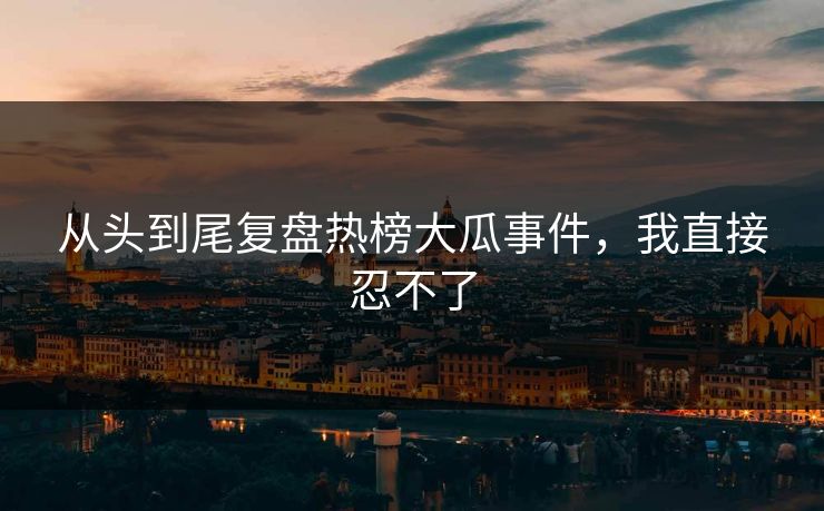 从头到尾复盘热榜大瓜事件，我直接忍不了