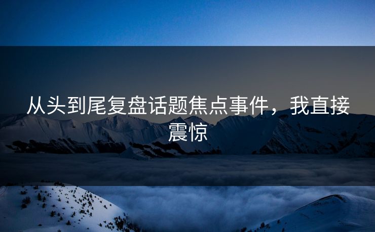 从头到尾复盘话题焦点事件，我直接震惊