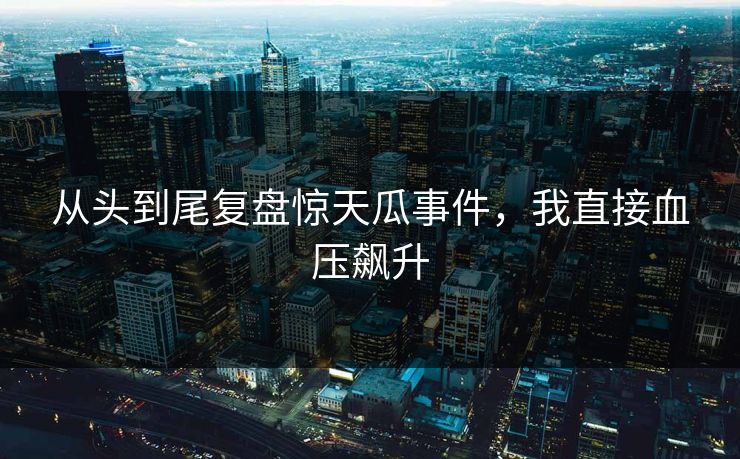 从头到尾复盘惊天瓜事件，我直接血压飙升