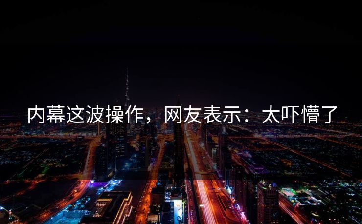 内幕这波操作，网友表示：太吓懵了