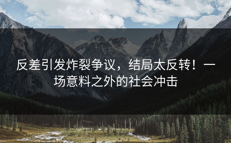 反差引发炸裂争议，结局太反转！一场意料之外的社会冲击