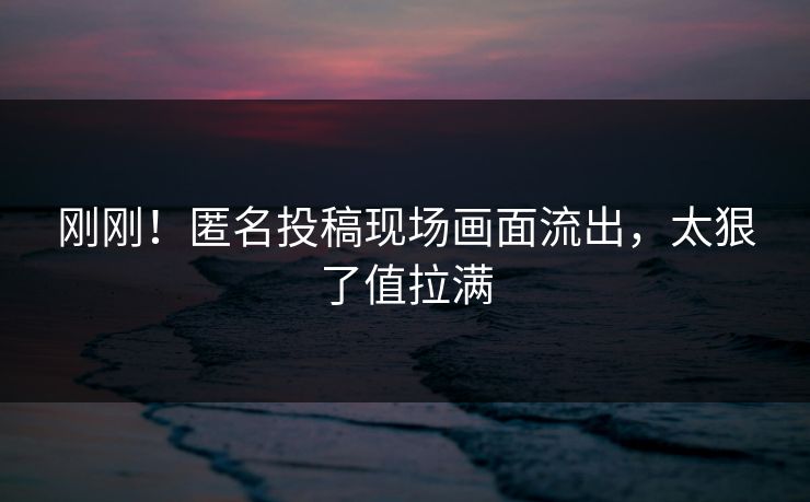 刚刚！匿名投稿现场画面流出，太狠了值拉满