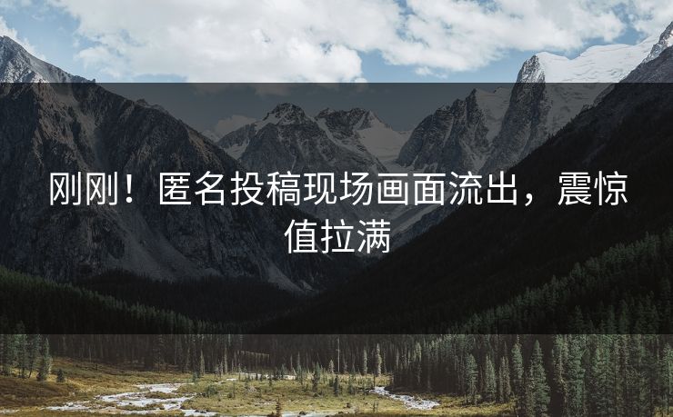 刚刚！匿名投稿现场画面流出，震惊值拉满