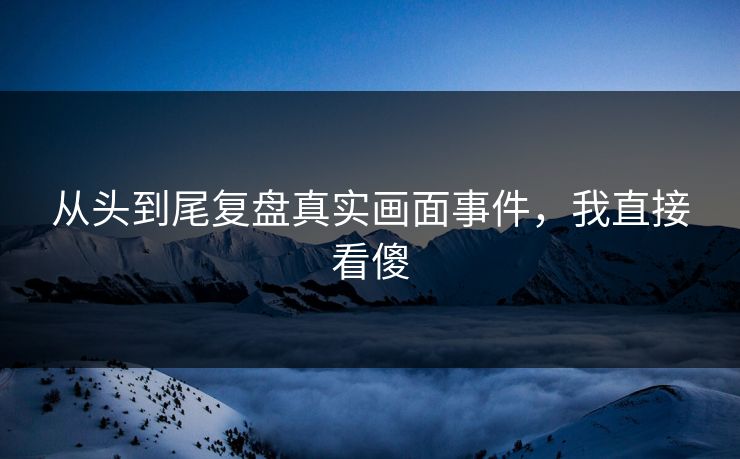 从头到尾复盘真实画面事件，我直接看傻