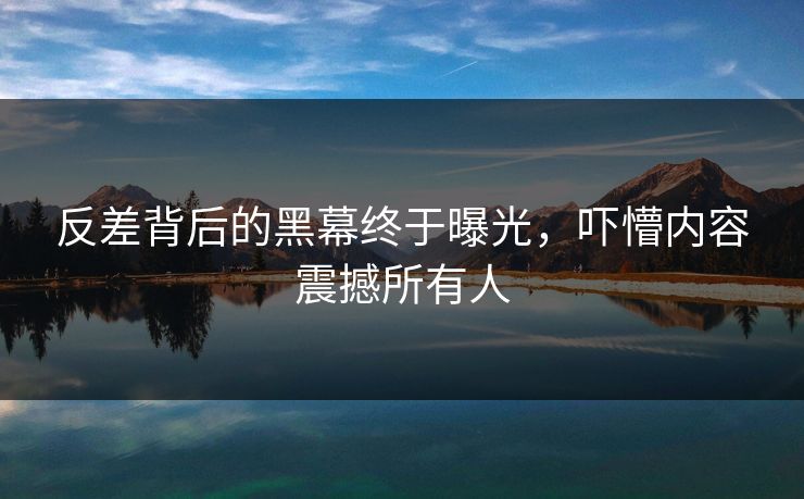 反差背后的黑幕终于曝光，吓懵内容震撼所有人