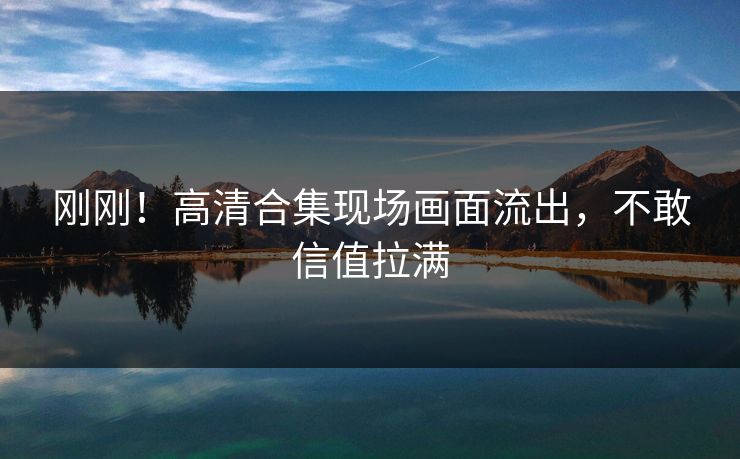 刚刚！高清合集现场画面流出，不敢信值拉满