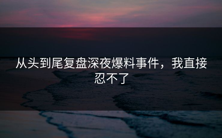 从头到尾复盘深夜爆料事件，我直接忍不了