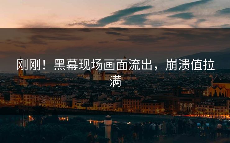 刚刚！黑幕现场画面流出，崩溃值拉满