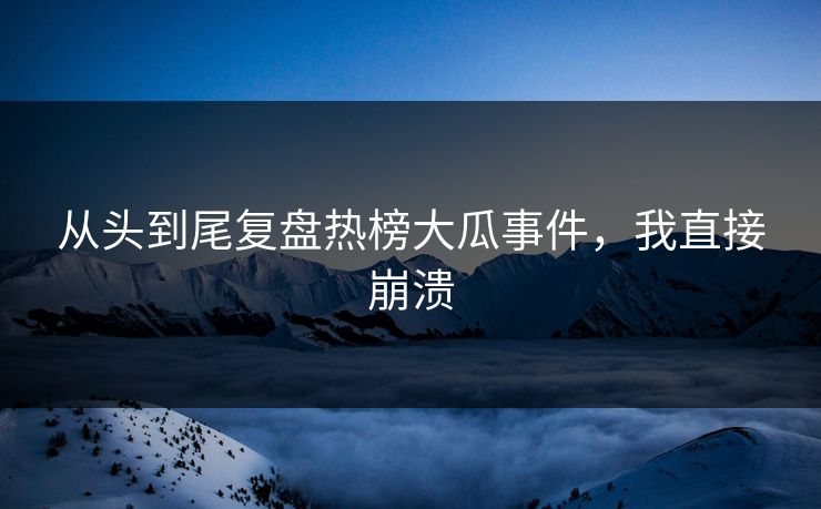从头到尾复盘热榜大瓜事件，我直接崩溃