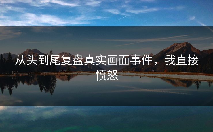 从头到尾复盘真实画面事件，我直接愤怒