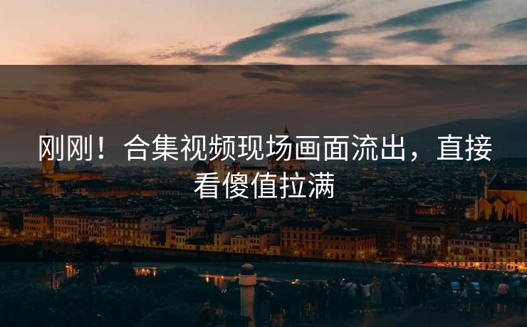 刚刚！合集视频现场画面流出，直接看傻值拉满